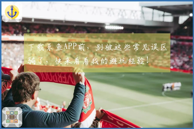 下载乐鱼APP前，别被这些常见误区骗了，快来看看我的避坑经验！